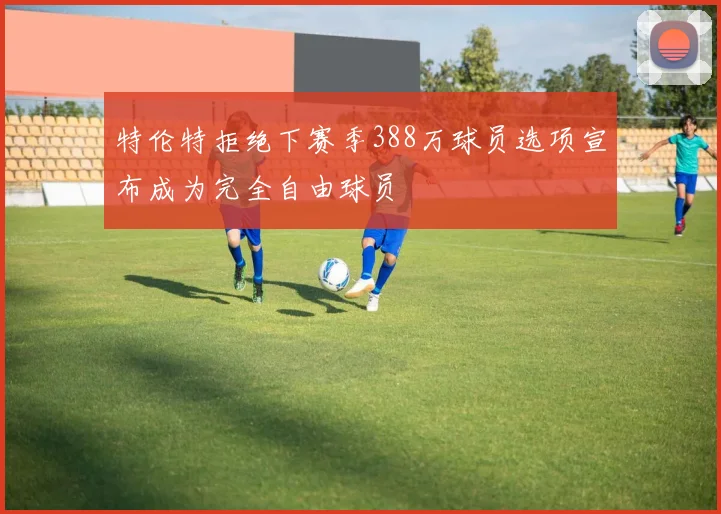 特伦特拒绝下赛季388万球员选项宣布成为完全自由球员